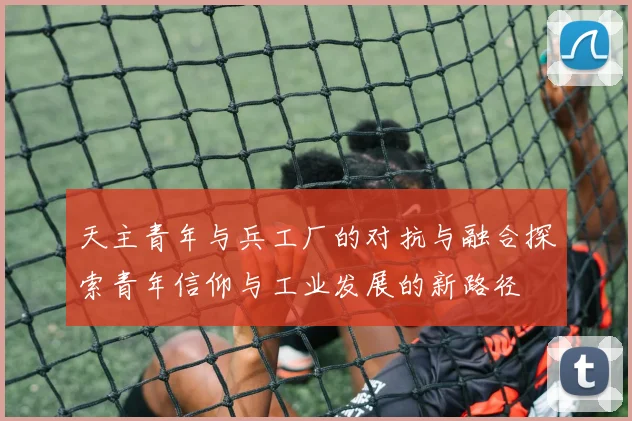 天主青年与兵工厂的对抗与融合探索青年信仰与工业发展的新路径